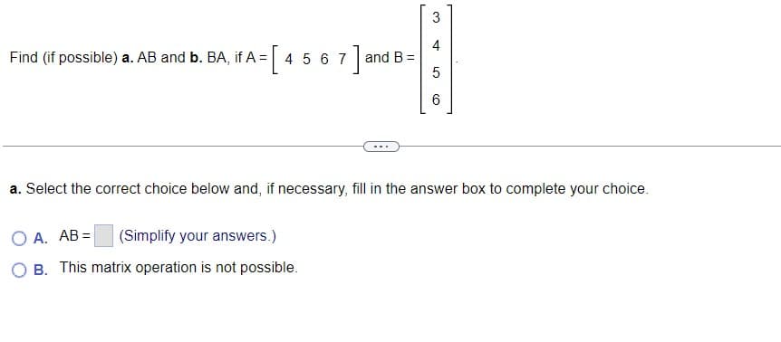 3
4
Find (if possible) a. AB and b. BA, if A = [4 5 6 7 ] and B =
5
6
a. Select the correct choice below and, if necessary, fill in the answer box to complete your choice.
OA. AB= (Simplify your answers.)
B. This matrix operation is not possible.