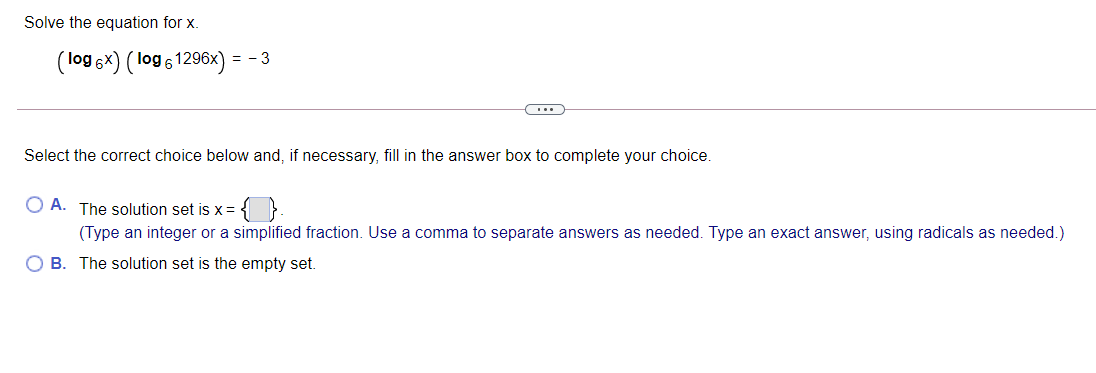 Solve the equation for x.
(log 6x) ( log 61296x) = - 3
Select the correct choice below and, if necessary, fill in the answer box to complete your choice.
O A. The solution set is x=
(Type an integer or a simplified fraction. Use a comma to separate answers as needed. Type an exact answer, using radicals as needed.)
O B. The solution set is the empty set.
