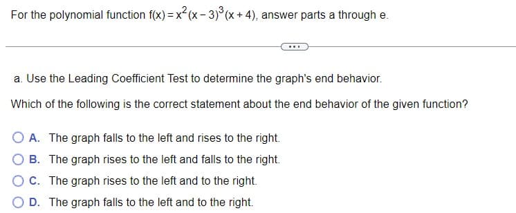 For the polynomial function f(x) = x²(x-3)³(x + 4), answer parts a through e.
a. Use the Leading Coefficient Test to determine the graph's end behavior.
Which of the following is the correct statement about the end behavior of the given function?
O A. The graph falls to the left and rises to the right.
OB. The graph rises to the left and falls to the right.
O C. The graph rises to the left and to the right.
O D. The graph falls to the left and to the right.