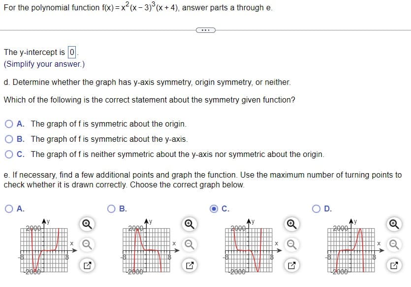 For the polynomial function f(x) = x²(x-3)³ (x + 4), answer parts a through e.
The y-intercept is 0.
(Simplify your answer.)
d. Determine whether the graph has y-axis symmetry, origin symmetry, or neither.
Which of the following is the correct statement about the symmetry given function?
A. The graph of f is symmetric about the origin.
B. The graph of f is symmetric about the y-axis.
OC. The graph of f is neither symmetric about the y-axis nor symmetric about the origin.
e. If necessary, find a few additional points and graph the function. Use the maximum number of turning points to
check whether it is drawn
correctly. Choose the correct graph below.
O A.
2000
¹2000
N
B.
2000
2000
N
C.
2000
2000
M
O D.
2000
2000
M