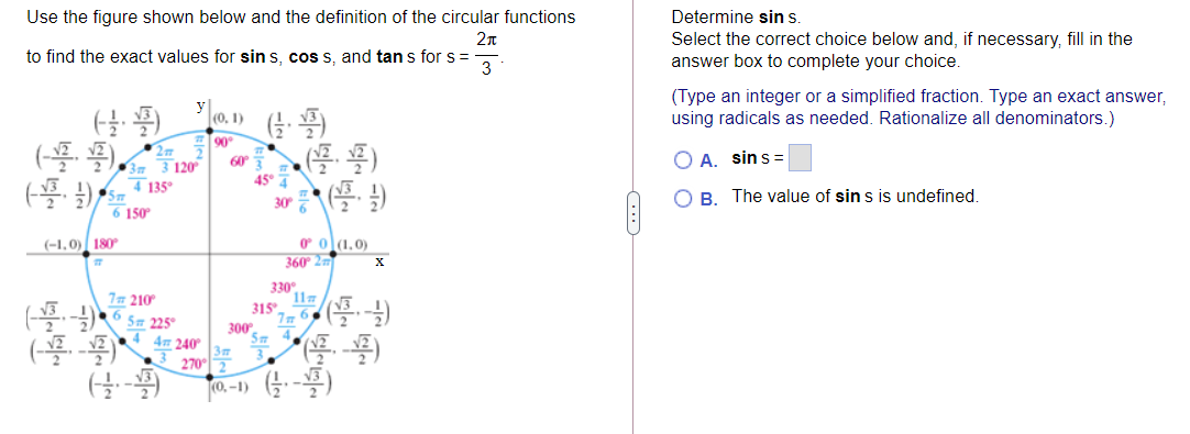 Use the figure shown below and the definition of the circular functions
Determine sin s.
2n
Select the correct choice below and, if necessary, fill in the
answer box to complete your choice.
to find the exact values for sin s, cos s, and tan s for s =
3
(Type an integer or a simplified fraction. Type an exact answer,
using radicals as needed. Rationalize all denominators.)
(0, 1)
90
60
A. sins =
3m
7 135°
45° 7
B. The value of sin s is undefined.
30 %
6 150
O ol1,0)
360 2
(-1,0) 180
330°
11
315
77 210°
300
Sm
(
4m 240
3m
270
(0,-1) G-)
