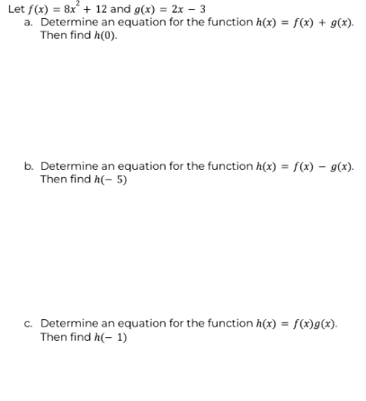 Let f(x) = 8x² + 12 and g(x) = 2x - 3
a. Determine an equation for the function h(x) = f(x) + g(x).
Then find h(0).
b. Determine an equation for the function h(x) = f(x) - g(x).
Then find h(-5)
c. Determine an equation for the function h(x) = f(x)g(x).
Then find h(-1)