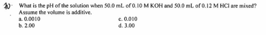 10. What is the pH of the solution when 50.0 mL of 0.10 M KOH and 50.0 mL of 0.12 M HCI are mixed?
Assume the volume is additive.
a. 0.0010
b. 2.00
c. 0.010
d. 3.00
