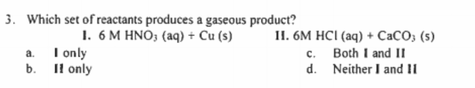 3. Which set of reactants produces a gaseous product?
1. 6 M HNO; (aq) + Cu (s)
a. I only
b. Il only
П. 6М HCІ (аq) + СаСО, (s)
c. Both I and II
d. Neither I and II
