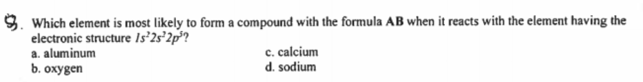 9. Which element is most likely to form a compound with the formula AB when it reacts with the element having the
electronic structure Is'2s 2p?
a. aluminum
b. охудen
c. calcium
d. sodium
