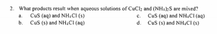 2. What products result when aqueous solutions of CuCl2 and (NH4)2S are mixed?
CuS (aq) and NH,CI (aq)
d. CuS (s) and NH,CI (s)
Cus (aq) and NH;CI (s)
CuS (s) and NH,CI (aq)
a.
с.
b.
