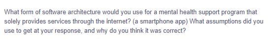 What form of software architecture would you use for a mental health support program that
solely provides services through the internet? (a smartphone app) What assumptions did you
use to get at your response, and why do you think it was correct?
