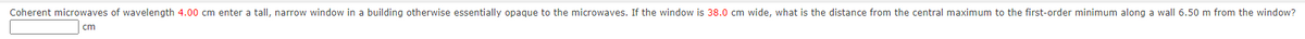 Coherent microwaves of wavelength 4.00 cm enter a tall, narrow window in a building otherwise essentially opaque to the microwaves. If the window is 38.0 cm wide, what is the distance from the central maximum to the first-order minimum along a wall 6.50 m from the window?
cm
