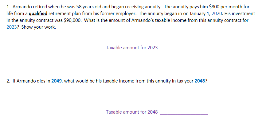 1. Armando retired when he was 58 years old and began receiving annuity. The annuity pays him $800 per month for
life from a qualified retirement plan from his former employer. The annuity began in on January 1, 2020. His investment
in the annuity contract was $90,000. What is the amount of Armando's taxable income from this annuity contract for
2023? Show your work.
Taxable amount for 2023
2. If Armando dies in 2049, what would be his taxable income from this annuity in tax year 2048?
Taxable amount for 2048