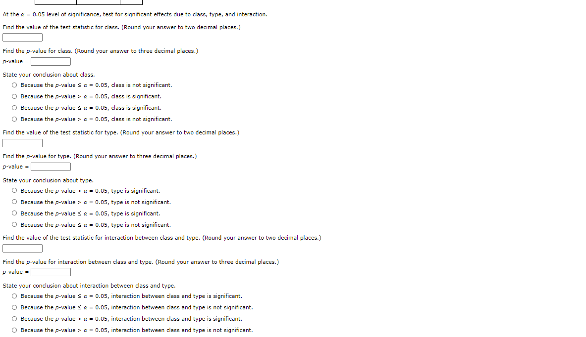 At the a = 0.05 level of significance, test for significant effects due to class, type, and interaction.
Find the value of the test statistic for class. (Round your answer to two decimal places.)
Find the p-value for class. (Round your answer to three decimal places.)
p-value =
State your conclusion about class.
O Because the p-value s a = 0.05, class is not significant.
O Because the p-value > a = 0.05, class is significant.
O Because the p-value s a = 0.05, class is significant.
O Because the p-value > a = 0.05, class is not significant.
Find the value of the test statistic for type. (Round your answer to two decimal places.)
Find the p-value for type. (Round your answer to three decimal places.)
p-value =
State your conclusion about type.
O Because the p-value > a = 0.05, type is significant.
O Because the p-value > a = 0.05, type is not significant.
O Because the p-value s a = 0.05, type is significant.
O Because the p-value s a = 0.05, type is not significant.
Find the value of the test statistic for interaction between class and type. (Round your answer to two decimal places.)
Find the p-value for interaction between class and type. (Round your answer to three decimal places.)
p-value =
State your conclusion about interaction between class and type.
O Because the p-value s a = 0.05, interaction between class and type is significant.
O Because the p-value s a = 0.05, interaction between class and type is not significant.
O Because the p-value > a = 0.05, interaction between class and type is significant.
O Because the p-value > a = 0.05, interaction between class and type is not significant.
