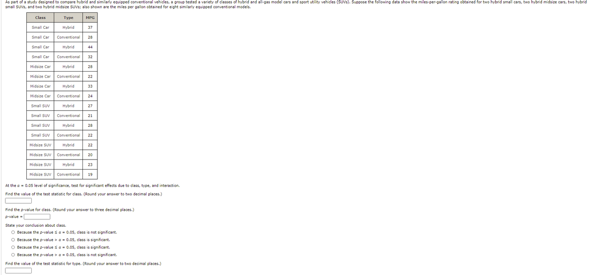 As part of a study designed to compare hybrid and similarly equipped conventional vehicles, a group tested a variety of classes of hybrid and all-gas model cars and sport utility vehicles (SUVS). Suppose the following data show the miles-per-gallon rating obtained for two hybrid small cars, two hybrid midsize cars, two hybrid
small SUVS, and two hybrid midsize SUVS; also shown are the miles per gallon obtained for eight similarly equipped conventional models.
Class
Туре
MPG
Small Car
Hybrid
37
Small Car
Conventional
28
Small Car
Hybrid
44
Small Car
Conventional
32
Midsize Car
Hybrid
28
Midsize Car
Conventional
22
Midsize Car
Hybrid
33
Midsize Car
Conventional
24
Small SUV
Hybrid
27
Small SUV
Conventional
21
Small SUV
Hybrid
28
Small SUV
Conventional
22
Midsize SUV
Hybrid
22
Midsize SUV
Conventional
20
Midsize SUV
Hybrid
23
Midsize SUV
Conventional
19
At the a = 0.05 level of significance, test for significant effects due to class, type, and interaction.
Find the value of the test statistic for class. (Round your answer to two decimal places.)
Find the p-value for class. (Round your answer to three decimal places.)
p-value =
State your conclusion about class.
O Because the p-value s a = 0.05, class is not significant.
O Because the p-value > a = 0.05, class is significant.
O Because the p-value sa = 0.05, class is significant.
O Because the p-value > a = 0.05, class is not significant.
Find the value of the test statistic for type. (Round your answer to two decimal places.)

