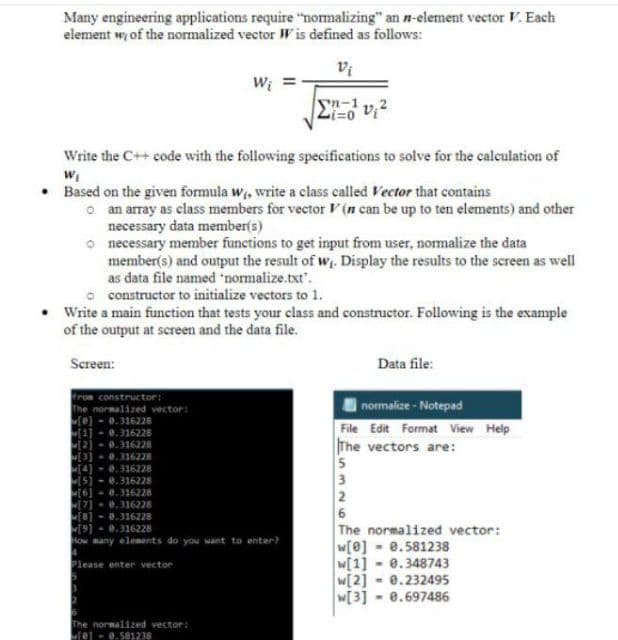 Many engineering applications require "nomalizing" an n-element vector F. Each
element wy of the normalized vector W is defined as follows:
Wi
yn-1
Li=0
Write the C++ code with the following specifications to solve for the calculation of
Based on the given formula w, write a class called Vector that contains
o an array as class members for vector V (n can be up to ten elements) and other
necessary data member(s)
o necessary member functions to get input from user, normalize the data
member(s) and output the result of w. Display the results to the screen as well
as data file named 'normalize.txt.
o constructor to initialize vectors to 1.
Write a main function that tests your class and constructor. Following is the example
of the output at screen and the data file.
Screen:
Data file:
from constructor:
The normalized vector:
(e] - 0.316228
normalize - Notepad
File Edit Format View Help
The vectors are:
5
3
2
6
The normalized vector:
0.316228
0.316228
0.316228
0.316228
0.316228
0.316228
0.316228
0.316228
[9]-0.316228
How many elements do you want to enter?
w[0] - 0.581238
w[1] - 0.348743
- 0.232495
Please enter vector
w[2]
W[3]
8.697486
The normalized vector:
tej - 0.581238
