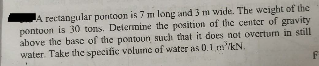 A rectangular pontoon is 7 m long and 3 m wide. The weight of the
pontoon is 30 tons. Determine the position of the center of gravity
above the base of the pontoon such that it does not overturn in still
water. Take the specific volume of water as 0.1 m'/kN.
Fi
