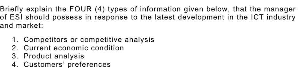 Briefly explain the FOUR (4) types of information given below, that the manager
of ESI should possess in response to the latest development in the ICT industry
and market:
1. Competitors or competitive analysis
2. Current economic condition
3. Product analysis
4. Customers' preferences
