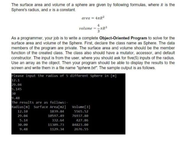 The surface area and volume of a sphere are given by following formulas, where R is the
Sphere's radius, and a is a constant.
area = 4nR?
4
volume =nR3
As a programmer, your job is to write a complete Object-Oriented Program to solve for the
surface area and volume of the Sphere. First, declare the class name as Sphere. The data
members of the program are private. The surface area and volume should be the member
function of the created class. The class also should have a mutator, accessor, and default
constructor. The input is from the user, where you should ask for five(5) inputs of the radius.
Use an array as the object. Then your program should be able to display the results to the
screen and write them in a file name "sphere.txt". The sample output is as follows.
Please input the radius of 5 different Sphere in [m]
12.1
29.04
5.145
30
9.48
The results are as follows:-
Radius [m] Surface Area[m2] volume[3]
12.10
1839.84
5565.52
29.04
10597.49
76937.80
5.14
332.64
427.86
30.00
11309.73
84823.00
9.48
1129.34
2676.55
