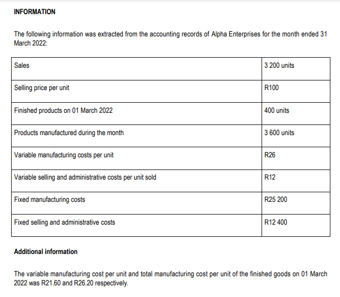 INFORMATION
The following information was extracted from the accounting records of Alpha Enterprises for the month ended 31
March 2022:
Sales
Selling price per unit
Finished products on 01 March 2022
Products manufactured during the month
Variable manufacturing costs per unit
Variable selling and administrative costs per unit sold
Fixed manufacturing costs
Fixed selling and administrative costs
Additional information
3 200 units
R100
400 units
3 600 units
R26
R12
R25 200
R12 400
The variable manufacturing cost per unit and total manufacturing cost per unit of the finished goods on 01 March
2022 was R21.60 and R26.20 respectively.