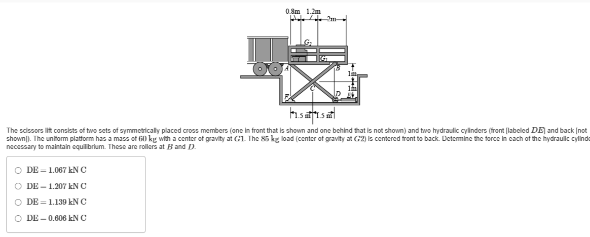 0.8m 1.2m
Wale 2m
O DE 1.067 kN C
O DE= 1.207 kN C
O DE 1.139 kN C
O DE=0.606 kN C
Im
Im
||1.5m 1.5m²||
The scissors lift consists of two sets of symmetrically placed cross members (one in front that is shown and one behind that is not shown) and two hydraulic cylinders (front [labeled DE] and back [not
shown]). The uniform platform has a mass of 60 kg with a center of gravity at G1. The 85 kg load (center of gravity at G2) is centered front to back. Determine the force in each of the hydraulic cylinde
necessary o maintain equilibrium. These are rollers at B and D.