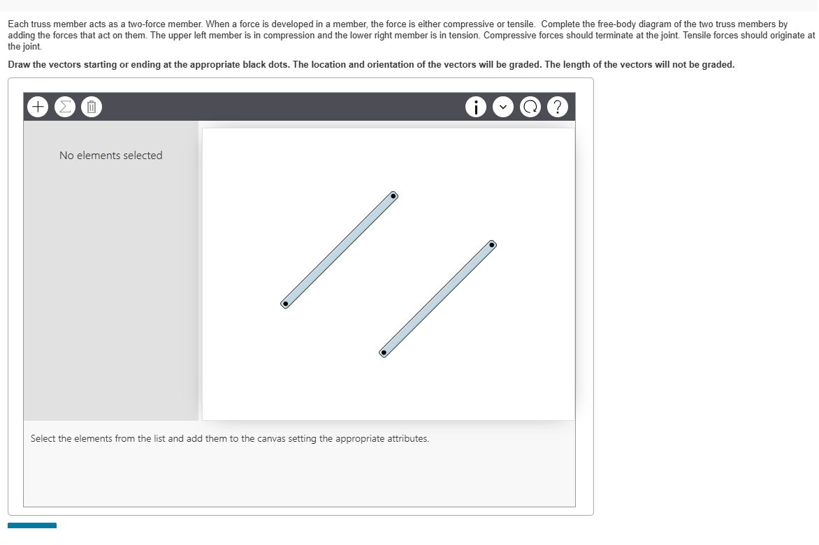 Each truss member acts as a two-force member. When a force is developed in a member, the force is either compressive or tensile. Complete the free-body diagram of the two truss members by
adding the forces that act on them. The upper left member is in compression and the lower right member is in tension. Compressive forces should terminate at the joint. Tensile forces should originate at
the joint.
Draw the vectors starting or ending at the appropriate black dots. The location and orientation of the vectors will be graded. The length of the vectors will not be graded.
Ⓒ
No elements selected
Select the elements from the list and add them to the canvas setting the appropriate attributes.