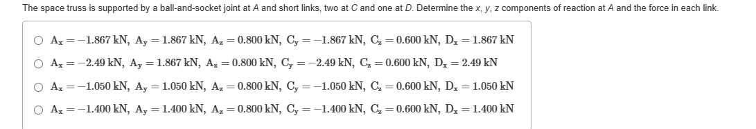 The space truss is supported by a ball-and-socket joint at A and short links, two at C and one at D. Determine the x, y, z components of reaction at A and the force in each link.
O Ax= -1.867 kN, Ay = 1.867 kN, Az = 0.800 kN, Cy=-1.867 kN, C₂ = 0.600 kN, Dx = 1.867 kN
○ Ax = -2.49 kN, Ay = 1.867 kN, Az = 0.800 kN, Cy=-2.49 kN, C₂ = 0.600 kN, D₁ = 2.49 kN
○ Ax= -1.050 kN, Ay = 1.050 kN, Az = 0.800 kN, Cy=-1.050 kN, C₂ = 0.600 kN, D₂ = 1.050 kN
Ax = -1.400 kN, Ay = 1.400 kN, Az = 0.800 kN, Cy=-1.400 kN, C₂ = 0.600 kN, Dx = 1.400 kN