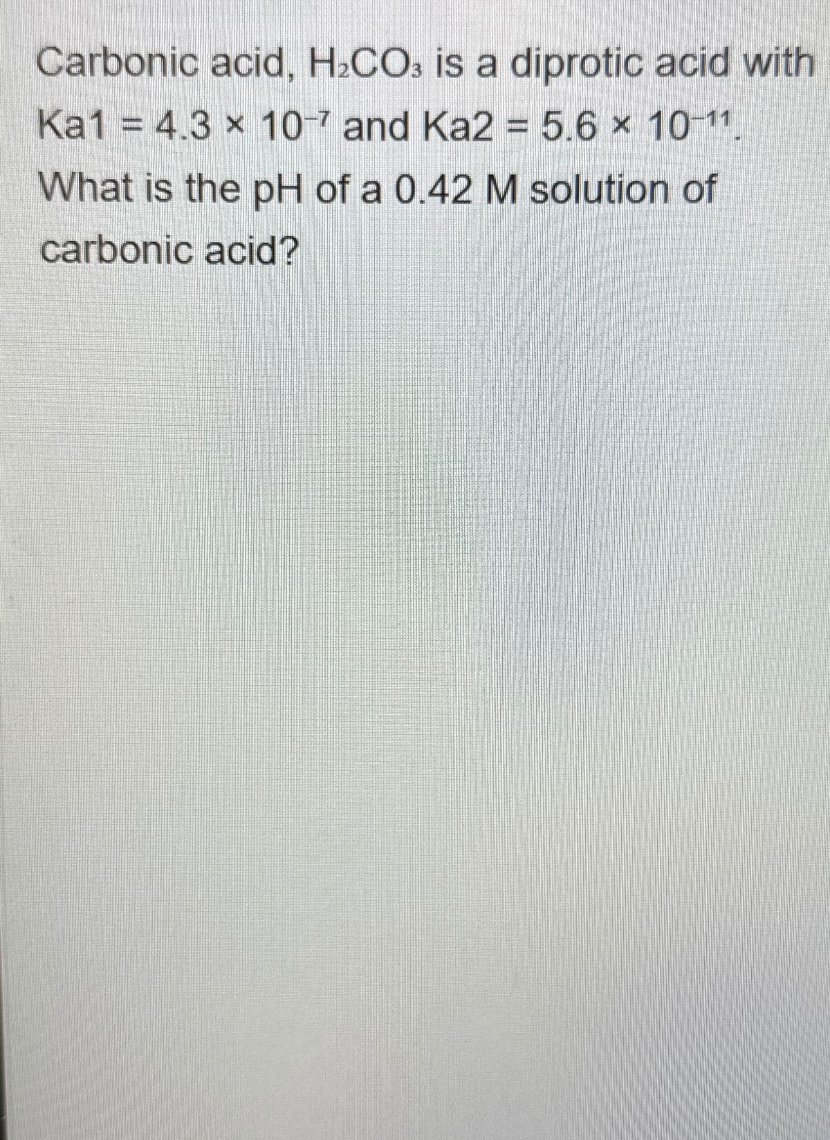 Carbonic acid, H2CO3 is a diprotic acid with
Ka1 = 4.3 x 10-7 and Ka2 = 5.6 x 10-11.
What is the pH of a 0.42 M solution of
carbonic acid?