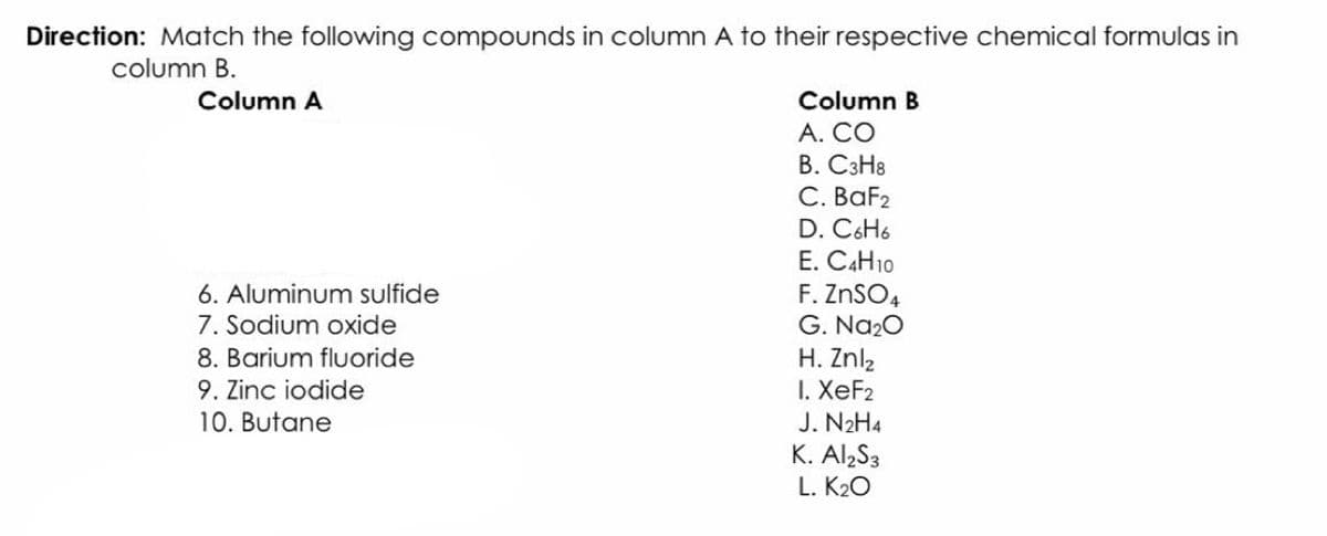 Direction: Match the following compounds in column A to their respective chemical formulas in
column B.
Column A
Column B
А. СО
В. СзНв
С. ВaFz
D. C6H6
E. C4H10
F. ZNSO4
G. Na20
H. Znl2
I. XeF2
J. N2H4
K. AlzS3
6. Aluminum sulfide
7. Sodium oxide
8. Barium fluoride
9. Zinc iodide
10. Butane
L. K20
