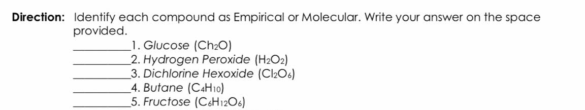 Direction: Identify each compound as Empirical or Molecular. Write your answer on the space
provided.
_1. Glucose (Ch2O)
2. Hydrogen Peroxide (H2O2)
3. Dichlorine Hexoxide (Cl206)
4. Butane (C4H10)
5. Fructose (C&H12O6)
