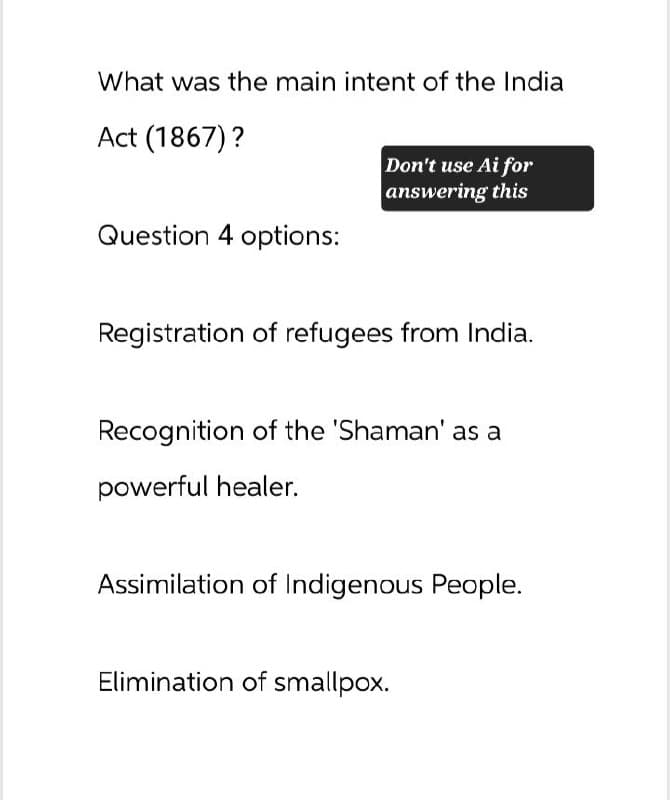 What was the main intent of the India
Act (1867)?
Don't use Ai for
answering this
Question 4 options:
Registration of refugees from India.
Recognition of the 'Shaman' as a
powerful healer.
Assimilation of Indigenous People.
Elimination of smallpox.