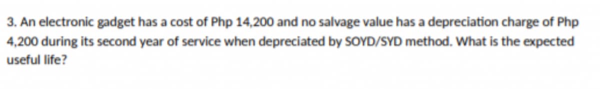 3. An electronic gadget has a cost of Php 14,200 and no salvage value has a depreciation charge of Php
4,200 during its second year of service when depreciated by SOYD/SYD method. What is the expected
useful life?
