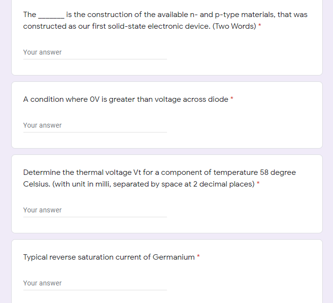 The_
is the construction of the available n- and p-type materials, that was
constructed as our first solid-state electronic device. (Two Words) *
Your answer
A condition where OV is greater than voltage across diode
Your answer
Determine the thermal voltage Vt for a component of temperature 58 degree
Celsius. (with unit in milli, separated by space at 2 decimal places) *
Your answer
Typical reverse saturation current of Germanium *
Your answer
