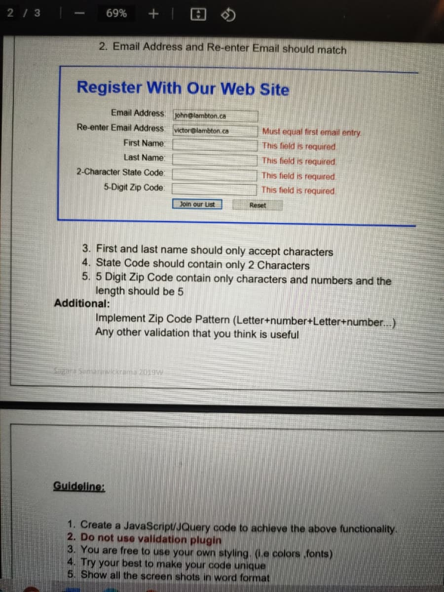 2/ 3
69%
2. Email Address and Re-enter Email should match
Register With Our Web Site
Email Address:
john@lambton.ca
Re-enter Email Address victor@lambton.ca
Must equal first email entry
First Name
This field is required
Last Name:
This field is required
2-Character State Code:
This field is required.
5-Digit Zip Code:
This field is required
Join our List
Reset
3. First and last name should only accept characters
4. State Code should contain only 2 Characters
5. 5 Digit Zip Code contain only characters and numbers and the
length should be 5
Additional:
Implement Zip Code Pattern (Letter+number+Letter+number..)
Any other validation that you think is useful
Guideline:
1. Create a JavaScript/JQuery code to achieve the above functionality.
2. Do not use validation plugin
3. You are free to use your own styling. (1.e colors ,fonts)
4. Try your best to make your code unique
5. Show all the screen shots in word format
