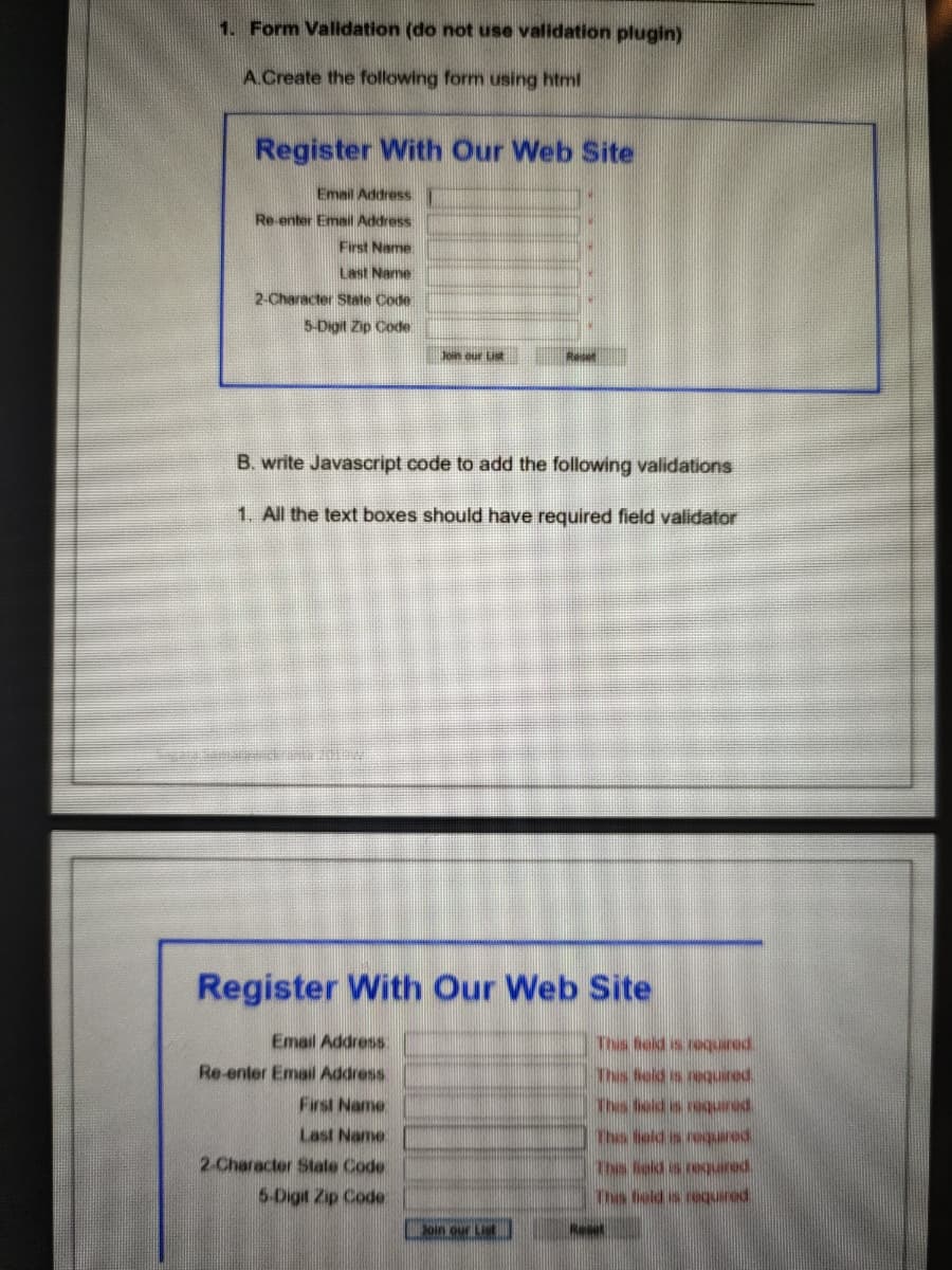 1. Form Validation (do not use validation plugin)
A.Create the following form using html
Register With Our Web Site
Email Address
Re-enter Email Address
First Name:
Last Name
2-Character State Code
5-Digit Zip Code
Jen our List
B. write Javascript code to add the following validations
1. All the text boxes should have required field validator
Register With Our Web Site
Email Address
This teld s requared.
Re-enter Email Address
paanbar pio
First Name
peanber s po
Last Name.
penbor s pre
2-Character State Code
paanbar s poy
5-Digit Zip Code
Thes bold is required.
oin our List
Reset
