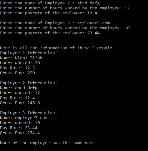 Enter the name of Employee 2 : abcd defg
Enter the number of hours worked by the employee: 12
Enter the payrate of the employee: 12.4
Enter the name of Employee 3: employee3 com
Enter the number of hours worked by the employee: 10
Enter the payrate of the employee: 23.44
Here is all the information of these 3 people.
Employee 1 Information!
Name: Nidhi Tilak
Hours worked: 20
Pay Rate: 12.5
Gross Pay: 250
Employee 2 Information!
Name: abcd defg
Hours worked: 12
Pay Rate: 12.4
Gross Pay: 148.8
Employee 3 Information!
Name: employee3 com
Hours worked: 10
Pay Rate: 23.44
Gross Pay: 234.4
None of the employee has the same name.
