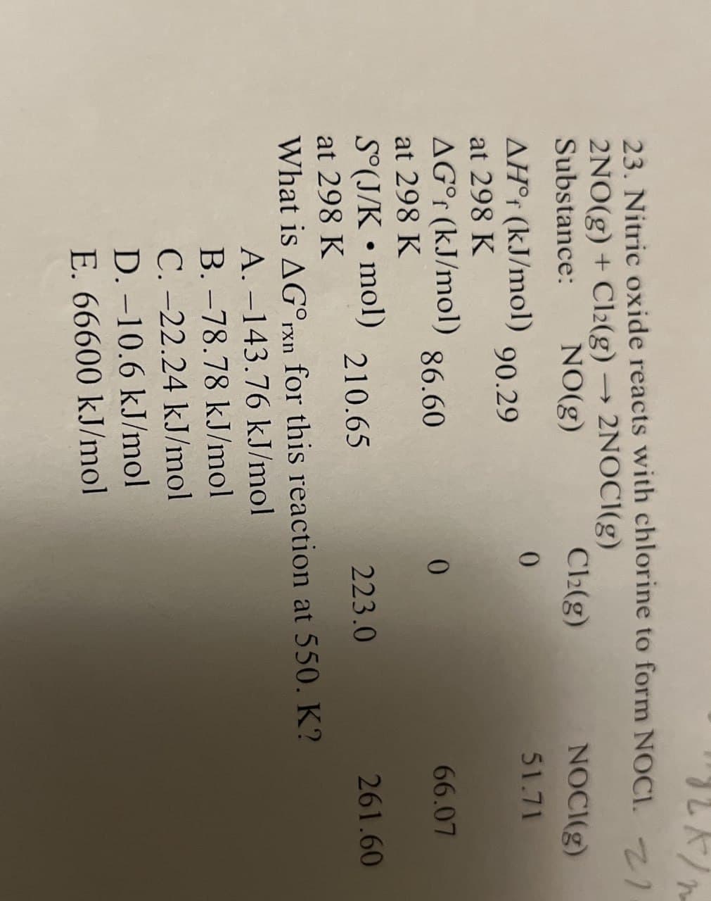 JLK/m
23. Nitric oxide reacts with chlorine to form NOCI. 1.
2NO(g) + Cl2(g) → 2NOCI(g)
Substance:
NO(g)
Cl2(g)
AH° (kJ/mol)
0
90.29
at 298 K
AG° (kJ/mol)
86.60
0
at 298 K
S°(J/K • mol)
210.65
223.0
at 298 K
What is AG°xn for this reaction at 550. K?
A. -143.76 kJ/mol
B. -78.78 kJ/mol
C.-22.24 kJ/mol
D.-10.6 kJ/mol
E. 66600 kJ/mol
NOCI(g)
51.71
66.07
261.60