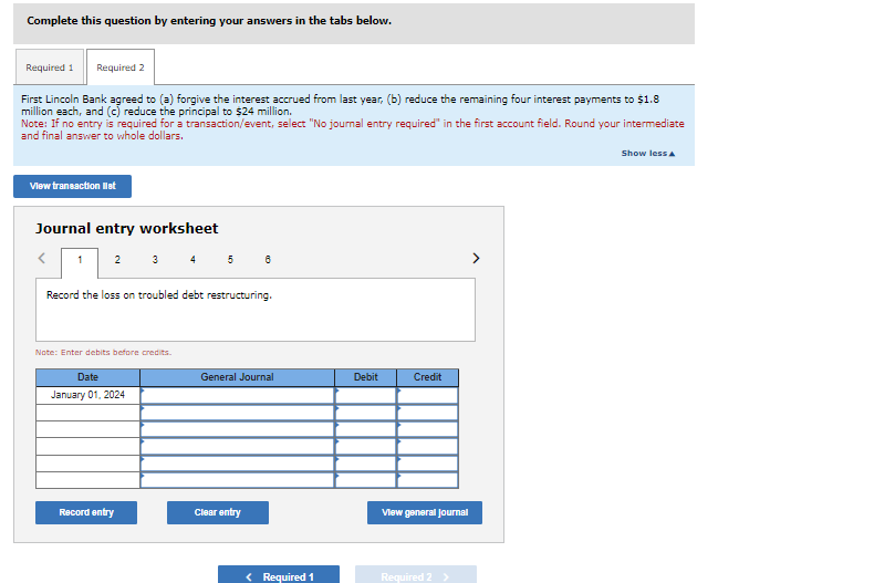 Complete this question by entering your answers in the tabs below.
Required 2
First Lincoln Bank agreed to (a) forgive the interest accrued from last year, (b) reduce the remaining four interest payments to $1.8
million each, and (c) reduce the principal to $24 million.
Required 1
Note: If no entry is required for a transaction/event, select "No journal entry required" in the first account field. Round your intermediate
and final answer to whole dollars.
View transaction list
Journal entry worksheet
1
2
3 4
Record the loss on troubled debt restructuring.
Note: Enter debits before credits.
Date
January 01, 2024
Record entry
5
General Journal
Clear entry
< Required 1
Debit
Credit
View general Journal
Required 2
Show less A