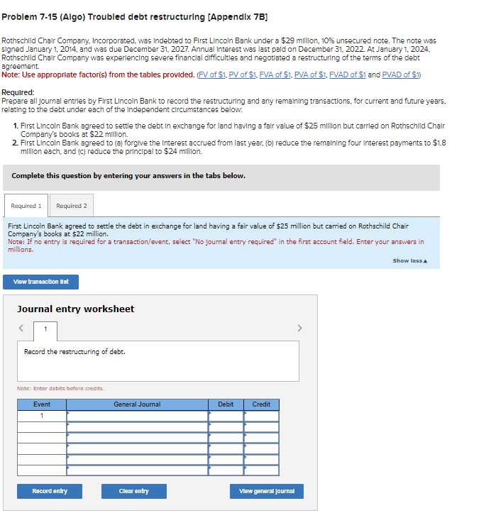 Problem 7-15 (Algo) Troubled debt restructuring (Appendix 7B]
Rothschild Chair Company, Incorporated, was indebted to First Lincoln Bank under a $29 million, 10% unsecured note. The note was
signed January 1, 2014, and was due December 31, 2027. Annual Interest was last paid on December 31, 2022. At January 1, 2024,
Rothschild Chair Company was experiencing severe financial difficulties and negotiated a restructuring of the terms of the debt
agreement.
Note: Use appropriate factor(s) from the tables provided. (FV of $1. PV of $1, FVA of $1. PVA of $1, FVAD of $1 and PVAD of $1)
Required:
Prepare all journal entries by First Lincoln Bank to record the restructuring and any remaining transactions, for current and future years,
relating to the debt under each of the Independent circumstances below:
1. First Lincoln Bank agreed to settle the debt in exchange for land having a fair value of $25 million but carried on Rothschild Chair
Company's books at $22 million.
2. First Lincoln Bank agreed to (a) forgive the Interest accrued from last year, (b) reduce the remaining four interest payments to $1.8
million each, and (c) reduce the principal to $24 million.
Complete this question by entering your answers in the tabs below.
Required 2
First Lincoln Bank agreed to settle the debt in exchange for land having a fair value of $25 million but carried on Rothschild Chair
Company's books at $22 million.
Note: If no entry is required for a transaction/event, select "No journal entry required" in the first account field. Enter your answers in
millions.
Required 1
View transaction list
Journal entry worksheet
Record the restructuring of debt.
Note: Enter debits before credits.
Event
1
Record entry
General Journal
Clear entry
Debit
Credit
View general Journal
Show less A