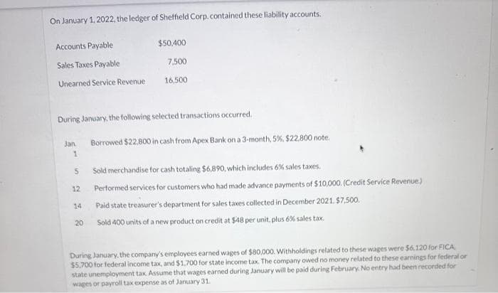 On January 1, 2022, the ledger of Sheffield Corp. contained these liability accounts.
Accounts Payable
Sales Taxes Payable
Unearned Service Revenue
During January, the following selected transactions occurred.
Jan.
1
5
12
14
$50,400
7,500
16,500
20
Borrowed $22.800 in cash from Apex Bank on a 3-month, 5%, $22,800 note.
Sold merchandise for cash totaling $6,890, which includes 6% sales taxes.
Performed services for customers who had made advance payments of $10,000. (Credit Service Revenue.)
Paid state treasurer's department for sales taxes collected in December 2021, $7,500.
Sold 400 units of a new product on credit at $48 per unit, plus 6% sales tax.
During January, the company's employees earned wages of $80,000. Withholdings related to these wages were 56,120 for FICA
$5,700 for federal income tax, and $1,700 for state income tax. The company owed no money related to these earnings for federal or
state unemployment tax. Assume that wages earned during January will be paid during February. No entry had been recorded for
wages or payroll tax expense as of January 31.