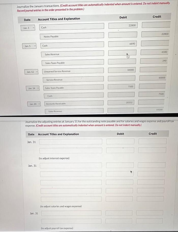 Journalize the January transactions. (Credit account titles are automatically indented when amount is entered. Do not indent manually.
Record journal entries in the order presented in the problem.)
Date
Jan. 1
Jan. 5
Jan 12-
Jan. 14
Jan 20
Account Titles and Explanation
Jan. 31
Jan. 31
Cash
Notes Payable
Jan. 31
Cash
Sales Revenue
Sales Taxes Payable
Unearned Service Revenue
Service Revenue
Sales Taxes Payable
Cash
Accounts Receivable
Date Account Titles and Explanation
Sales Revenue
(to adjust interest expense)
(to adjust salaries and wages expense)
Debit
(to adjust payroll tax expense)
22800
Debit
10
6890
10000
7500
20352
Journalize the adjusting entries at January 31 for the outstanding note payable and for salaries and wages expense and payroll tax
expense. (Credit account titles are automatically indented when amount is entered. Do not indent manually.)
Credit
22800
6500
Credit
390
10000
7500
19200
10
II