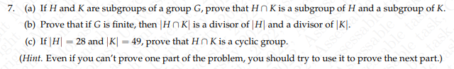 7. (a) If H and K are subgroups of a group G, prove that HK is a subgroup of H and a subgroup of K.
(b) Prove that if G is finite, then |HK| is a divisor of H and a divisor of K.
Asse
sessable
ssable
(c) If |H| = 28 and |K| = 49, prove that HK is a cyclic group.
(Hint. Even if you can't prove one part of the problem, you should try to use it to prove the next part.)
le task.
task
able ta