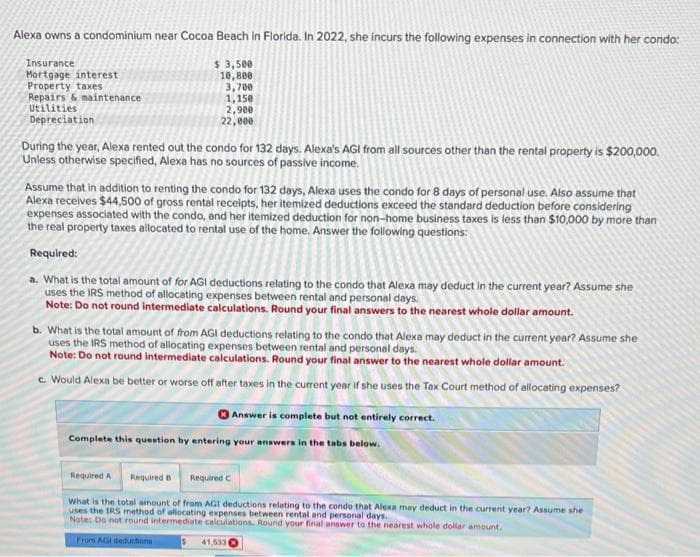 Alexa owns a condominium near Cocoa Beach in Florida. In 2022, she incurs the following expenses in connection with her condo:
$ 3,500
10,800
3,700
1,150
2,900
22,000
Insurance
Mortgage interest
Property taxes
Repairs & maintenance
Utilities
Depreciation
During the year, Alexa rented out the condo for 132 days. Alexa's AGI from all sources other than the rental property is $200,000.
Unless otherwise specified, Alexa has no sources of passive income.
Assume that in addition to renting the condo for 132 days, Alexa uses the condo for 8 days of personal use. Also assume that
Alexa receives $44,500 of gross rental receipts, her itemized deductions exceed the standard deduction before considering
expenses associated with the condo, and her itemized deduction for non-home business taxes is less than $10,000 by more than
the real property taxes allocated to rental use of the home. Answer the following questions:
Required:
a. What is the total amount of for AGI deductions relating to the condo that Alexa may deduct in the current year? Assume she
uses the IRS method of allocating expenses between rental and personal days.
Note: Do not round intermediate calculations. Round your final answers to the nearest whole dollar amount.
b. What is the total amount of from AGI deductions relating to the condo that Alexa may deduct in the current year? Assume she
uses the IRS method of allocating expenses between rental and personal days.
Note: Do not round intermediate calculations. Round your final answer to the nearest whole dollar amount.
c. Would Alexa be better or worse off after taxes in the current year if she uses the Tax Court method of allocating expenses?
Complete this question by entering your answers in the tabs below.
Answer is complete but not entirely correct.
Required A
Required B Required C
What is the total amount of from AGI deductions relating to the condo that Alexa may deduct in the current year? Assume she
uses the IRS method of allocating expenses between rental and personal days.
Note: Do not round intermediate calculations. Round your final answer to the nearest whole dollar amount.
From AGI deductions
41,533