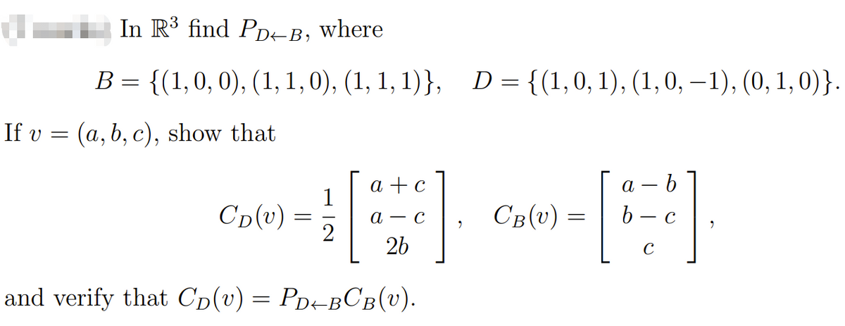 In R³ find PD←B, where
B = {(1, 0, 0), (1, 1, 0), (1, 1, 1)}, D = {(1,0,1), (1, 0, -1), (0, 1, 0)}.
If v = (a, b, c), show that
Cp (v)
=
1
2
a + c
a c
26
and verify that Cp(v) = PD-BCB(U).
a
b
»-[]
=
с
с
CB(v)