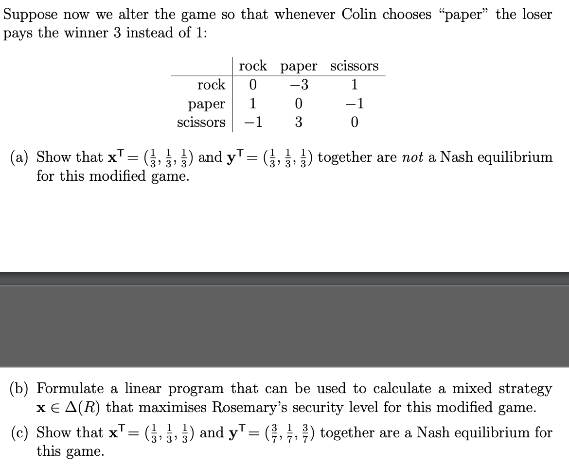 Suppose now we alter the game so that whenever Colin chooses "paper" the loser
pays the winner 3 instead of 1:
rock
paper
scissors
=
rock paper scissors
0
-3
1
-1
0
3
1
1 1
(a) Show that x¹
(½, ½, ½) and y¹ = (3½, ½, ½) together are not a Nash equilibrium
for this modified game.
3'
3' 3.
-1
0
(b) Formulate a linear program that can be used to calculate a mixed strategy
x € A(R) that maximises Rosemary's security level for this modified game.
(c) Show that x¹ = (½, ½, ½) and y¹ = (², 1, 2) together are a Nash equilibrium for
this game.
י י