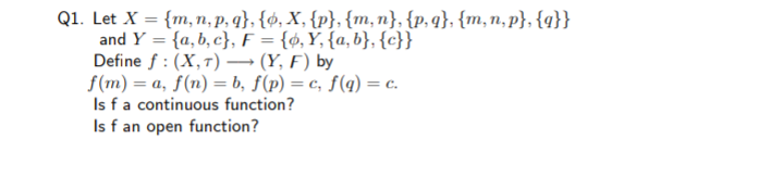 Q1. Let X = {m, n, p, q}, {ø, X, {p}, {m,n}, {p,q}, {m,n, p}, {q}}
and Y = {a,b, c}, F = {ø, Y, {a, b}, {c}}
Define f : (X,7) → (Y, F) by
f(m) = a, f(n) = b, f(p) = c, f(q) = c.
Is fa continuous function?
Is f an open function?
