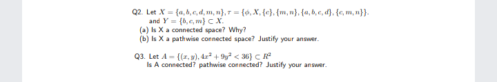 Q2. Let X = {a, b, c, d, m, n}, T = {6, X, {c}. {m,n}, {a, b, c, d}, {c, m, n}}.
and Y = {b,c, m} C X.
(a) Is X a connected space? Why?
(b) Is X a pathwise connected space? Justify your answer.
Q3. Let A = {(2, y), 422 + 9y? < 36} c R
Is A connected? pathwise connected? Justify your answer.
