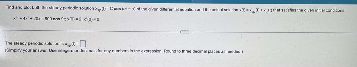 Find and plot both the steady periodic solution Xsp (t) = C cos (ot-x) of the given differential equation and the actual solution x(t) = Xsp (t) + X(t) that satisfies the given initial conditions.
x' + 4x' + 20x = 600 cos 9t; x(0) = 9, x'(0) = 0
The steady periodic solution is Xp(t) =
(Simplify your answer. Use integers or decimals for any numbers in the expression. Round to three decimal places as needed.)