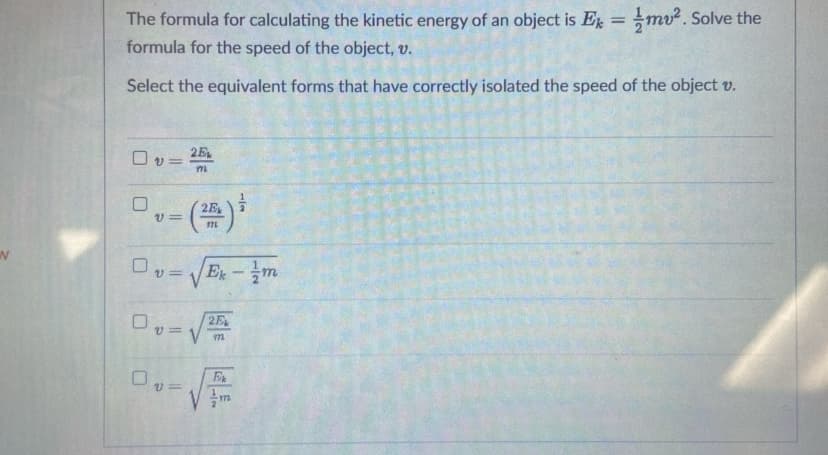 %3D
The formula for calculating the kinetic energy of an object is E = mv. Solve the
formula for the speed of the object, v.
Select the equivalent forms that have correctly isolated the speed of the object v.
2E
O v =
m
Ex-m
v%3D
E
1/2
