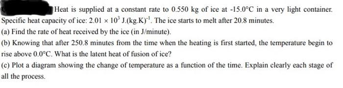 Heat is supplied at a constant rate to 0.550 kg of ice at -15.0°C in a very light container.
Specific heat capacity of ice: 2.01 x 10° J.(kg.K)'. The ice starts to melt after 20.8 minutes.
(a) Find the rate of heat received by the ice (in J/minute).
(b) Knowing that after 250.8 minutes from the time when the heating is first started, the temperature begin to
rise above 0.0°C. What is the latent heat of fusion of ice?
(c) Plot a diagram showing the change of temperature as a function of the time. Explain clearly each stage of
all the process.
