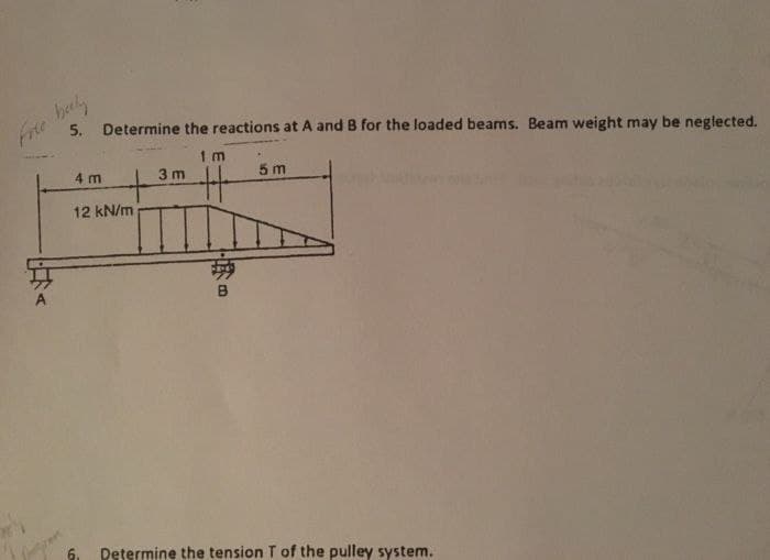 Free bely
5. Determine the reactions at A and B for the loaded beams. Beam weight may be neglected.
1m
4 m
3m
5 m
+
12 kN/m
B
6.
Determine the tension T of the pulley system.