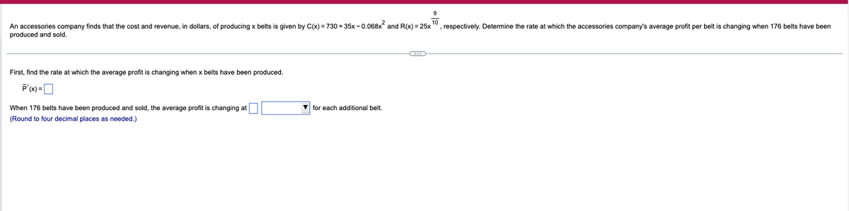 An accessories company finds that the cost and revenue, in dollars, of producing x belts i s given by C(x)=730+35x-0.068x² and R(x) = 25x
produced and sold.
First, find the rate at which the average profit is changing when x belts have been produced.
P'(x)=
When 176 belts have been produced and sold, the average profit is changing at
(Round to four decimal places as needed.)
for each additional belt.
(…)
9
, respectively. Determine the rate at which the accessories company's average profit per belt is changing when 176 belts have been