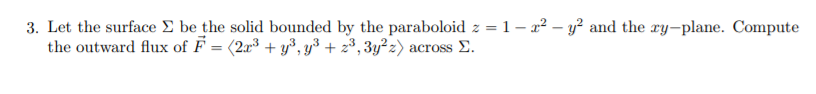 3. Let the surface E be the solid bounded by the paraboloid z = 1 – 22 – y² and the ry-plane. Compute
the outward flux of F = (2x³ + y³, y³ + 2³, 3y²z) across E.
