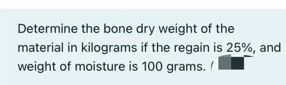 Determine the bone dry weight of the
material in kilograms if the regain is 25%, and
weight of moisture is 100 grams. /
